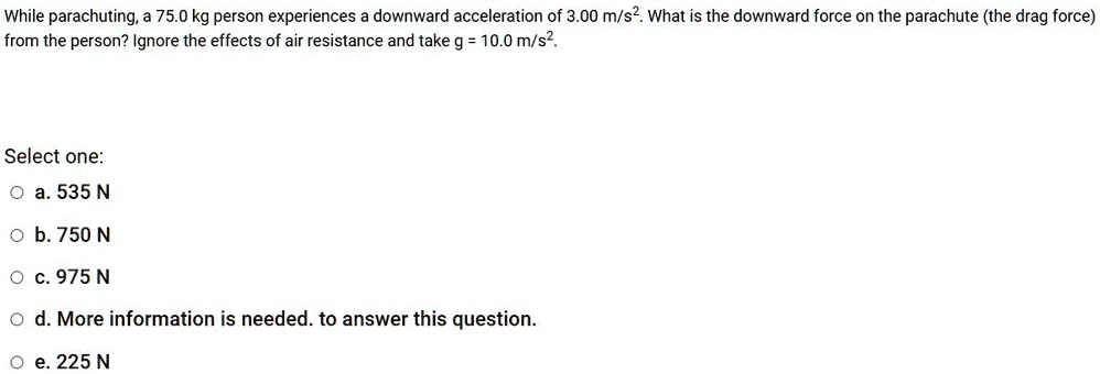 While parachuting, a 75.0 kg person experiences a downward acceleration of 3.00 m/s2. What is the downward force on the parachute (the drag force) from the person? Ignore the effects of air resistance and take g = 10.0 m/s2.
Select one:
a. 535 N
b. 750 N
c. 975 N
d. More information is needed. to answer this question.
e. 225 N