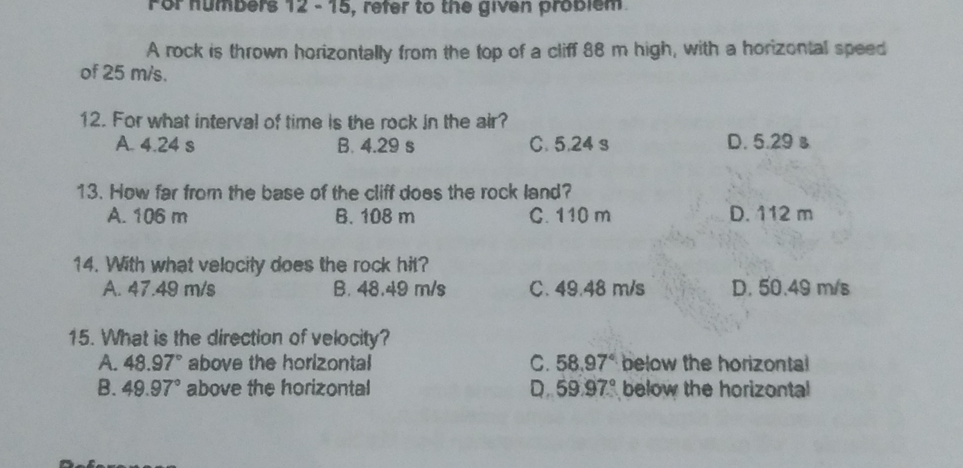 A rock is thrown horizontally from the fop of a cliff 88  m high, with a horizontal speed of 25  m / s.
12. For what interval of time is the rock in the air?
A. 4.24  s
B. 4.29  s
C. 5.24  s
D. 5.29  s
13. How far from the base of the cliff does the rock land?
A. 106  m
B. 108  m
C. 110  m
D. 112  m
14. With what velocity does the rock hit?
A. 47.49  m / s
B. 48.49  m / s
C. 49.48  m / s
D. 50.49  m / s
15. What is the direction of velocity?
A. 48.97^∘ above the horizontal
C. 58.97^∘ below the horizontal
B. 49.97^∘ above the horizontal
D. 5997^∘ below the horizontal