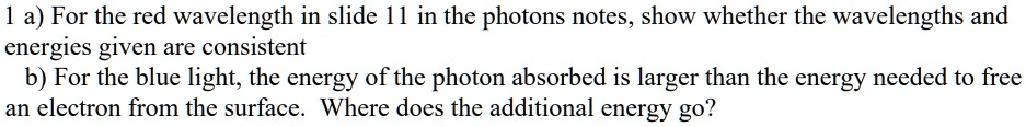 1 a) For the red wavelength in slide 11 in the photons notes, show whether the wavelengths and
energies given are consistent
b) For the blue light, the energy of the photon absorbed is larger than the energy needed to free
an electron from the surface. Where does the additional energy go?
