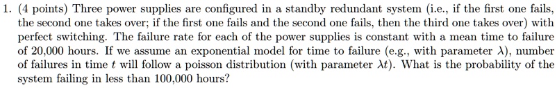 1. (4 points) Three power supplies are configured in a standby redundant system (i.e., if the first one fails, the second one takes over; if the first one fails and the second one fails, then the third one takes over) with perfect switching. The failure rate for each of the power supplies is constant with a mean time to failure of 20,000 hours. If we assume an exponential model for time to failure (e.g., with parameter ?), number of failures in time t will follow a poisson distribution (with parameter ?t). What is the probability of the system failing in less than 100,000 hours?