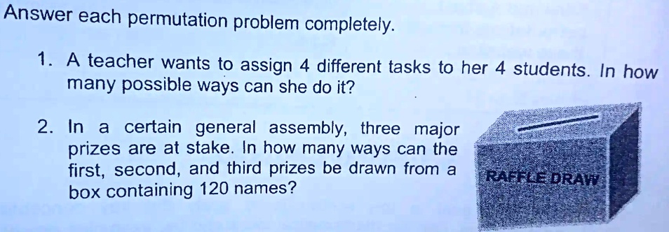 Answer each permutation problem completely.
1. A teacher wants to assign 4 different tasks to her 4 students. In how
many possible ways can she do it?
2. In a certain general assembly, three major
prizes are at stake. In how many ways can the
first, second, and third prizes be drawn from a
box containing 120 names?