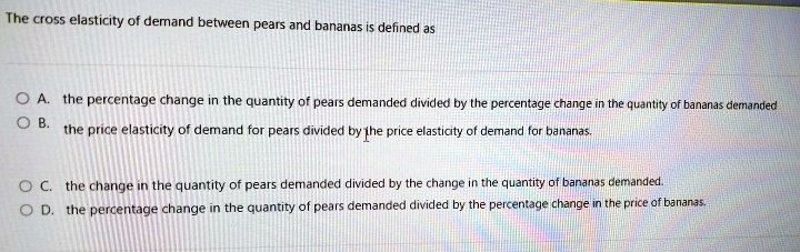 The cross elasticity of demand between pears and bananas is defined as
A. the percentage change in the quantity of pears demanded divided by the percentage change in the quantity of bananas demanded
B. the price elasticity of demand for pears divided by the price elasticity of demand for bananas.
C. the change in the quantity of pears demanded divided by the change in the quantity of bananas demanded.
D. the percentage change in the quantity of pears demanded divided by the percentage change in the price of bananas.