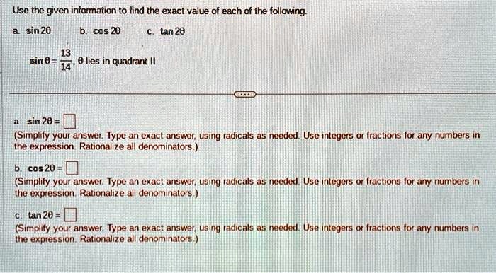 Use the given information to find the exact value of each of the following.
a. sin 20 b. cos 20 c. tan 20
sinθ = (13)/(14), θ lies in quadrant II
a. sin 2θ = 
(Simplify your answer. Type an exact answer, using radicals as needed. Use integers or fractions for any numbers in
the expression. Rationalize all denominators.)
b. cos 2θ = 
(Simplify your answer. Type an exact answer, using radicals as needed. Use integers or fractions for any numbers in
the expression. Rationalize all denominators.)
c. tan 2θ = 
(Simplify your answer. Type an exact answer, using radicals as needed. Use integers or fractions for any numbers in
the expression. Rationalize all denominators.)