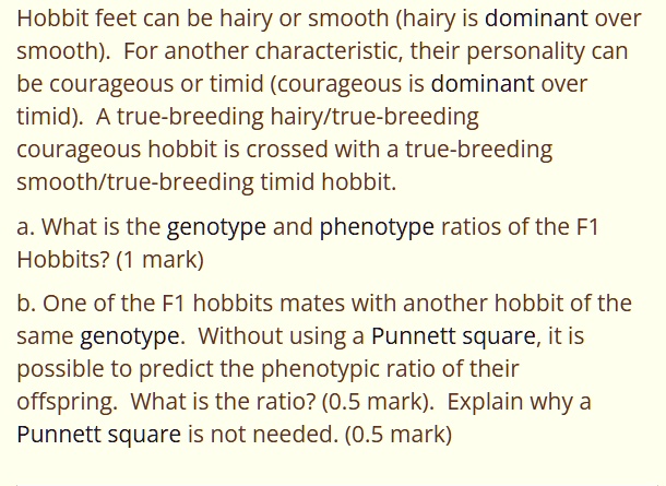 Hobbit feet can be hairy or smooth (hairy is dominant over smooth). For another characteristic, their personality can be courageous or timid (courageous is dominant over timid). A true-breeding hairy/true-breeding courageous hobbit is crossed with a true-breeding smooth/true-breeding timid hobbit.
a. What is the genotype and phenotype ratios of the F1 Hobbits? (1 mark)
b. One of the F1 hobbits mates with another hobbit of the same genotype. Without using a Punnett square, it is possible to predict the phenotypic ratio of their offspring. What is the ratio? (0.5 mark). Explain why a Punnett square is not needed. (0.5 mark)