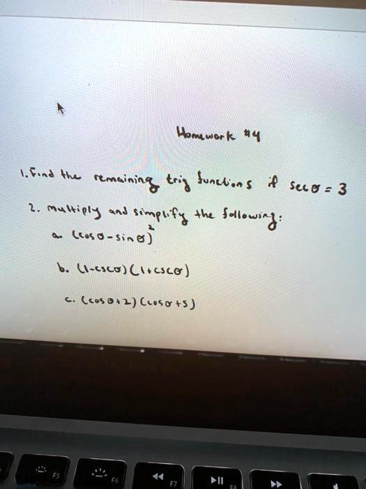 Homework #4
1. Find the remaining trig functions if sec ? = 3
2. Multiply and simplify the following:
a. (cos ? - sin ?)^2
b. (1 - csc ?)(1 + csc ?)
c. (cos ? + 2)(cos ? + 5)