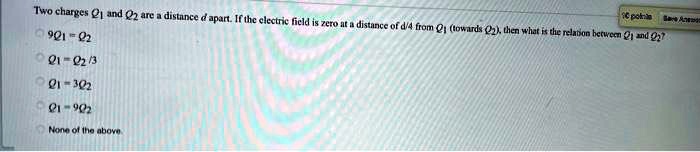 two charges and 2 are a distance d apartif the electric ficld is zero at a distance of d4 fromtowards 2then whet is the relaton beewem and o 9012 01 213 1 302 06 10 none of the above 51952