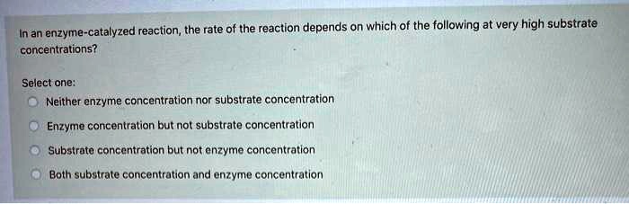 In an enzyme-catalyzed reaction, the rate of the reaction depends on which of the following at very high substrate
concentrations?

Select one:
Neither enzyme concentration nor substrate concentration
Enzyme concentration but not substrate concentration
Substrate concentration but not enzyme concentration
Both substrate concentration and enzyme concentration