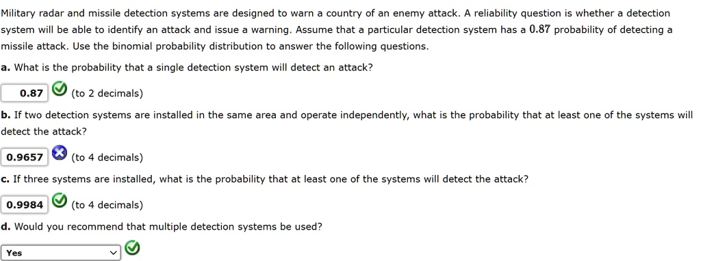 Military radar and missile detection systems are designed to warn a country of an enemy attack. A reliability question is whether a detection system will be able to identify an attack and issue a warning. Assume that a particular detection system has a 0.87 probability of detecting a missile attack. Use the binomial probability distribution to answer the following questions.
a. What is the probability that a single detection system will detect an attack?
0.87 (to 2 decimals)
b. If two detection systems are installed in the same area and operate independently, what is the probability that at least one of the systems will detect the attack?
0.9657 (to 4 decimals)
c. If three systems are installed, what is the probability that at least one of the systems will detect the attack?
0.9984 (to 4 decimals)
d. Would you recommend that multiple detection systems be used?
Yes