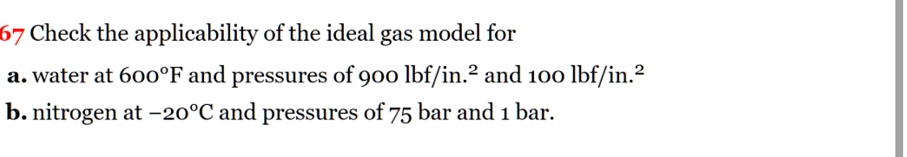 67 Check the applicability of the ideal gas model for
a. water at 600°F and pressures of 900 lbf/in.^2 and 100 lbf/in.^2
b. nitrogen at -20°C and pressures of 75 bar and 1 bar.