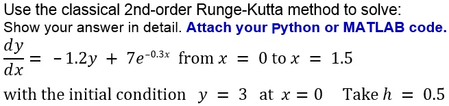 Use the classical 2nd-order Runge-Kutta method to solve:
Show your answer in detail. Attach your Python or MATLAB code.
dy/dx = -1.2y + 7e^-0.3x from x = 0 to x = 1.5
with the initial condition y = 3 at x = 0 Take h = 0.5