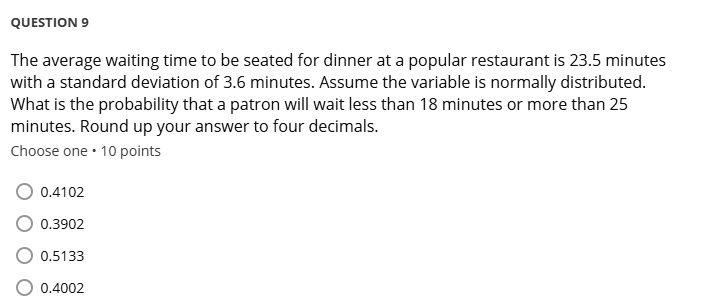 The average waiting time to be seated for dinner at a popular restaurant is 23.5 minutes with a standard deviation of 3.6 minutes. Assume the variable is normally distributed. What is the probability that a patron will wait less than 18 minutes or more than 25 minutes? Round up your answer to four decimals.
0.4102
0.3902
0.5133
0.4002