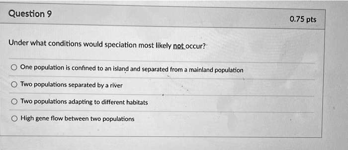 Under what conditions would speciation most likely not occur?
One population is confined to an island and separated from a mainland population
Two populations separated by a river
Two populations adapting to different habitats
High gene flow between two populations