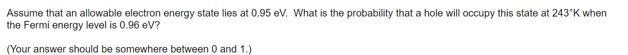 Assume that an allowable electron energy state lies at 0.95 eV. What is the probability that a hole will occupy this state at 243^∘K when the Fermi energy level is 0.96 eV ?
(Your answer should be somewhere between 0 and 1 .)