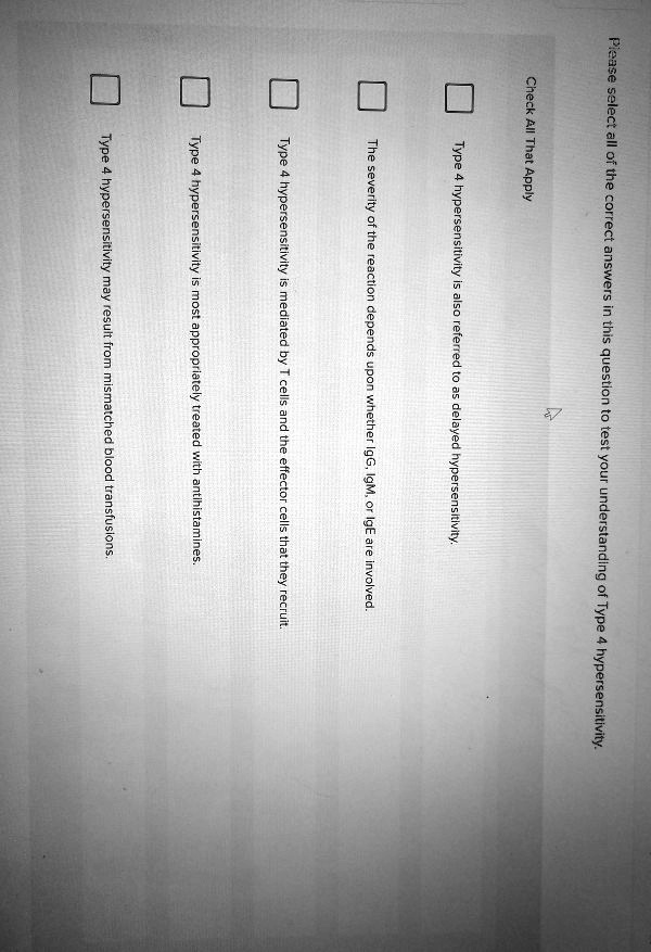 Please select all of the correct answers in this question to test your understanding of Type 4 hypersensitivity.

Check All That Apply

Type 4 hypersensitivity is also referred to as delayed hypersensitivity.

The severity of the reaction depends upon whether IgG, IgM, or IgE are involved.

Type 4 hypersensitivity is mediated by T cells and the effector cells that they recruit.

Type 4 hypersensitivity is most appropriately treated with antihistamines.

Type 4 hypersensitivity may result from mismatched blood transfusions.