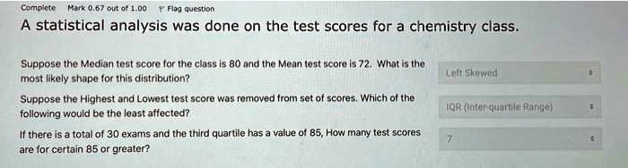 A statistical analysis was done on the test scores for a chemistry class.

Suppose the Median test score for the class is 80 and the Mean test score is 72. What is the most likely shape for this distribution? Left Skewed

Suppose the Highest and Lowest test score was removed from set of scores. Which of the following would be the least affected? IQR (Inter-quartile Range)

If there is a total of 30 exams and the third quartile has a value of 85, How many test scores are for certain 85 or greater? 7