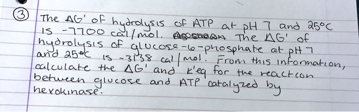 The ?G' of hydrolysis of ATP at pH 7 and 25°C is -7700 cal/mol. The ?G' of hydrolysis of glucose-6-phosphate at pH 7 and 25°C is -3138 cal/mol. From this information, calculate the ?G' and k'eq for the reaction between glucose and ATP catalyzed by hexokinase.
