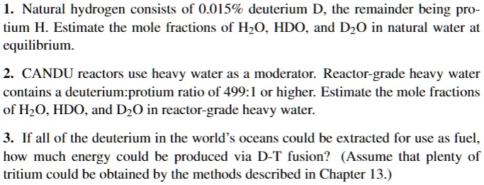1. Natural hydrogen consists of 0.015% deuterium D, the remainder being protium H. Estimate the mole fractions of H$2$O, HDO, and D$2$O in natural water at equilibrium.
2. CANDU reactors use heavy water as a moderator. Reactor-grade heavy water contains a deuterium:protium ratio of 499:1 or higher. Estimate the mole fractions of H2O, HDO, and D2O in reactor-grade heavy water.
3. If all of the deuterium in the world's oceans could be extracted for use as fuel, how much energy could be produced via D-T fusion? (Assume that plenty of tritium could be obtained by the methods described in Chapter 13.)