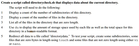 Create a script called directorycheck.sh that displays data about the current directory.
The script will need to do the following:
1
Display a count of the number of subdirectories of this directory.
2
Display a count of the number of files in the directory.
3
List all of the files in the directory that are zero length.
4
Use du to display the amount of storage space used by each file as well as the total space for this
directory in a human-readable format.
5
Redirect all data to a file called "directorydata." To test your script, create some subdirectories, some
files that are zero bytes in length using touch and some files that are not zero length using either vi
or nano.