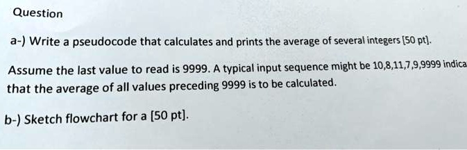 Question
a-) Write a pseudocode that calculates and prints the average of several integers [50 pt].
Assume the last value to read is 9999. A typical input sequence might be 10,8,11,7,9,9999 indica
that the average of all values preceding 9999 is to be calculated.
b-) Sketch flowchart for a [50 pt].