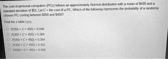 The cost of personal computers (PCs) follows an approximately Normal distribution with a mean of 435 and a standard deviation of51. Let C = the cost of a PC. Which of the following represents the probability of a randomly chosen PC costing between 350 and450?
Find the z-table here.
P(350 < C < 450) = 0.048
P(350 < C < 450) = 0.384
P(350 > C > 450) = 0.384
P(350 > C > 450) = 0.432
P(350 < C < 450) = 0.568