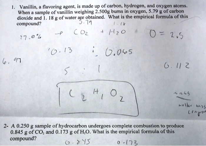 1. Vanillin, a flavoring agent, is made up of carbon, hydrogen, and oxygen atoms. When a sample of vanillin weighing 2.500g burns in oxygen, 5.79 g of carbon dioxide and 1. 18 g of water are obtained. What is the empirical formula of this compound?

2- A 0.250 g sample of hydrocarbon undergoes complete combustion to produce 0.845 g of CO2 and 0.173 g of H2O. What is the empirical formula of this compound?