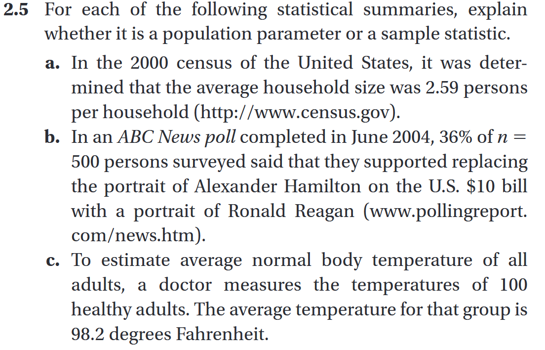 2.5 For each of the following statistical summaries, explain
whether it is a population parameter or a sample statistic.
a. In the 2000 census of the United States, it was deter-
mined that the average household size was 2.59 persons
per household (http://www.census.gov).
b. In an ABC News poll completed in June 2004, 36% of n =
500 persons surveyed said that they supported replacing
the portrait of Alexander Hamilton on the U.S. 10 bill
with a portrait of Ronald Reagan (www.pollingreport.
com/news.htm).
c. To estimate average normal body temperature of all
adults, a doctor measures the temperatures of 100
healthy adults. The average temperature for that group is
98.2 degrees Fahrenheit.