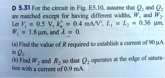 D 5.31 For the circuit in Fig. E5.10, assume that Q1 and Q2 are matched except for having different widths, W1 and W2. Let Vt = 0.5 V, k'n = 0.4 mA/V^2, L1 = L2 = 0.36 ?m, W1 = 1.8 ?m, and ? = 0.

(a) Find the value of R required to establish a current of 90 ?A in Q1.
(b) Find W2 and R2 so that Q2 operates at the edge of saturation with a current of 0.9 mA.