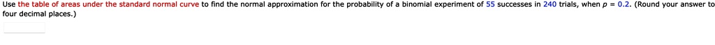 Use the table of areas under the standard normal curve to find the normal approximation for the probability of a binomial experiment of 55 successes in 240 trials, when p = 0.2. (Round your answer to four decimal places.)