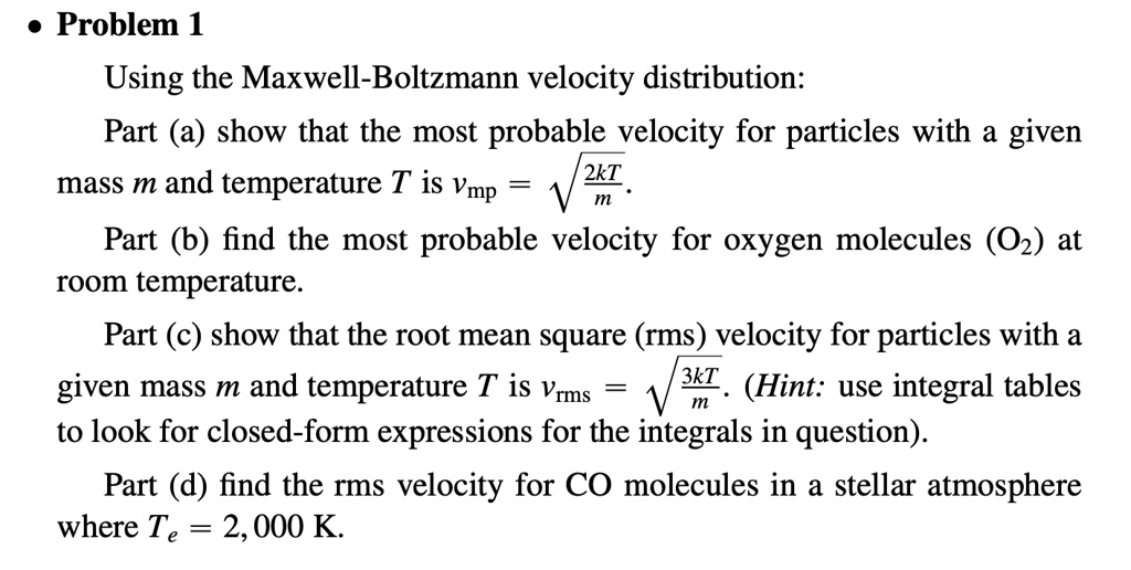 • Problem 1
Using the Maxwell-Boltzmann velocity distribution:
Part (a) show that the most probable velocity for particles with a given
mass m and temperature T is vmp = √((2kT)/(m)).
Part (b) find the most probable velocity for oxygen molecules (O2) at
room temperature.
Part (c) show that the root mean square (rms) velocity for particles with a
given mass m and temperature T is vrms = √((3kT)/(m)). (Hint: use integral tables
to look for closed-form expressions for the integrals in question).
Part (d) find the rms velocity for CO molecules in a stellar atmosphere
where Te = 2,000 K.