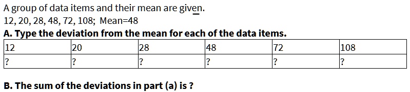 A group of data items and their mean are given.
12, 20, 28, 48, 72, 108; Mean=48
A. Type the deviation from the mean for each of the data items.
12 20 28 48 72 108
? ? ? ? ? ?
B. The sum of the deviations in part (a) is ?