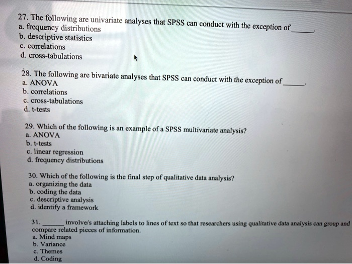 27. The following are univariate analyses that SPSS can conduct with the exception of 
a. frequency distributions
b. descriptive statistics
c. correlations
d. cross-tabulations
28. The following are bivariate analyses that SPSS can conduct with the exception of 
a. ANOVA
b. correlations
c. cross-tabulations
d. t-tests
29. Which of the following is an example of a SPSS multivariate analysis?
a. ANOVA
b. t-tests
c. linear regression
d. frequency distributions
30. Which of the following is the final step of qualitative data analysis?
a. organizing the data
b. coding the data
c. descriptive analysis
d. identify a framework
31.  involve/s attaching labels to lines of text so that researchers using qualitative data analysis can group and compare related pieces of information.
a. Mind maps
b. Variance
c. Themes
d. Coding