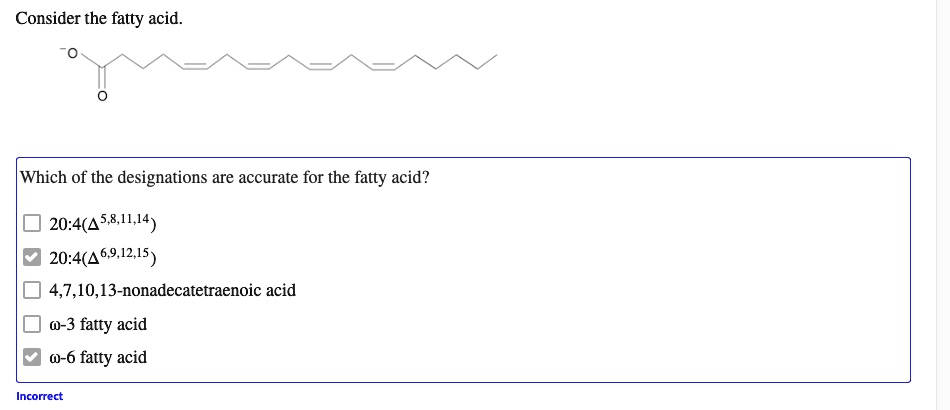 Consider the fatty acid.
-O O
Which of the designations are accurate for the fatty acid?
20:4(?5,8,11,14)
20:4(?6,9,12,15)
4,7,10,13-nonadecatetraenoic acid
?-3 fatty acid
?-6 fatty acid