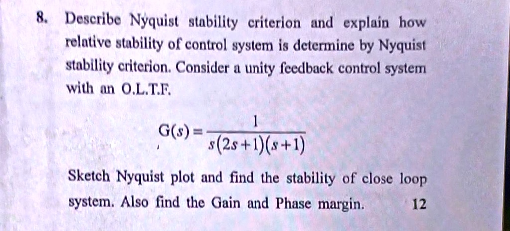 8. Describe Nyquist stability criterion and explain how
relative stability of control system is determine by Nyquist
stability criterion. Consider a unity feedback control system
with an O.L.T.F.
G(s) = (1)/(s(2s+1)(s+1))
Sketch Nyquist plot and find the stability of close loop
system. Also find the Gain and Phase margin.
12