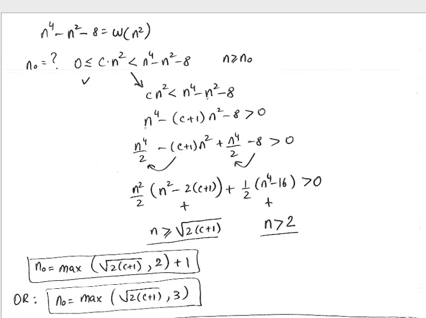 n? - n² - 8 = w(n²)
n? = ?  0 ? c.n² < n? - n² - 8  n ? n?

cn² < n? - n² - 8
n? - (c+1)n² - 8 > 0
(n?)/(2) - (c+1)n² + (n?)/(2) - 8 > 0
(n²)/(2)(n² - 2(c+1)) + (1)/(2)(n? - 16) > 0
+
+
n ? √(2(c+1))
n ? 2
n? = max(√(2(c+1)), 2) + 1
OR: n? = max(√(2(c+1)), 3)