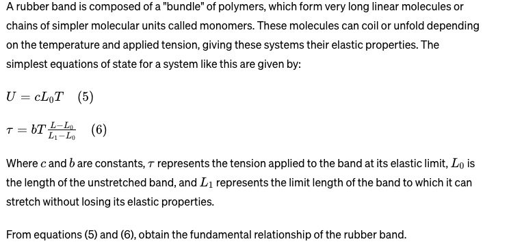 A rubber band is composed of a b̈undleöf polymers, which form very long linear molecules or
chains of simpler molecular units called monomers. These molecules can coil or unfold depending
on the temperature and applied tension, giving these systems their elastic properties. The
simplest equations of state for a system like this are given by:
U = cL0T (5)
τ = bT(L - L0)/(L1 - L0) (6)
Where c and b are constants, τ represents the tension applied to the band at its elastic limit, L0 is
the length of the unstretched band, and L1 represents the limit length of the band to which it can
stretch without losing its elastic properties.
From equations (5) and (6), obtain the fundamental relationship of the rubber band.