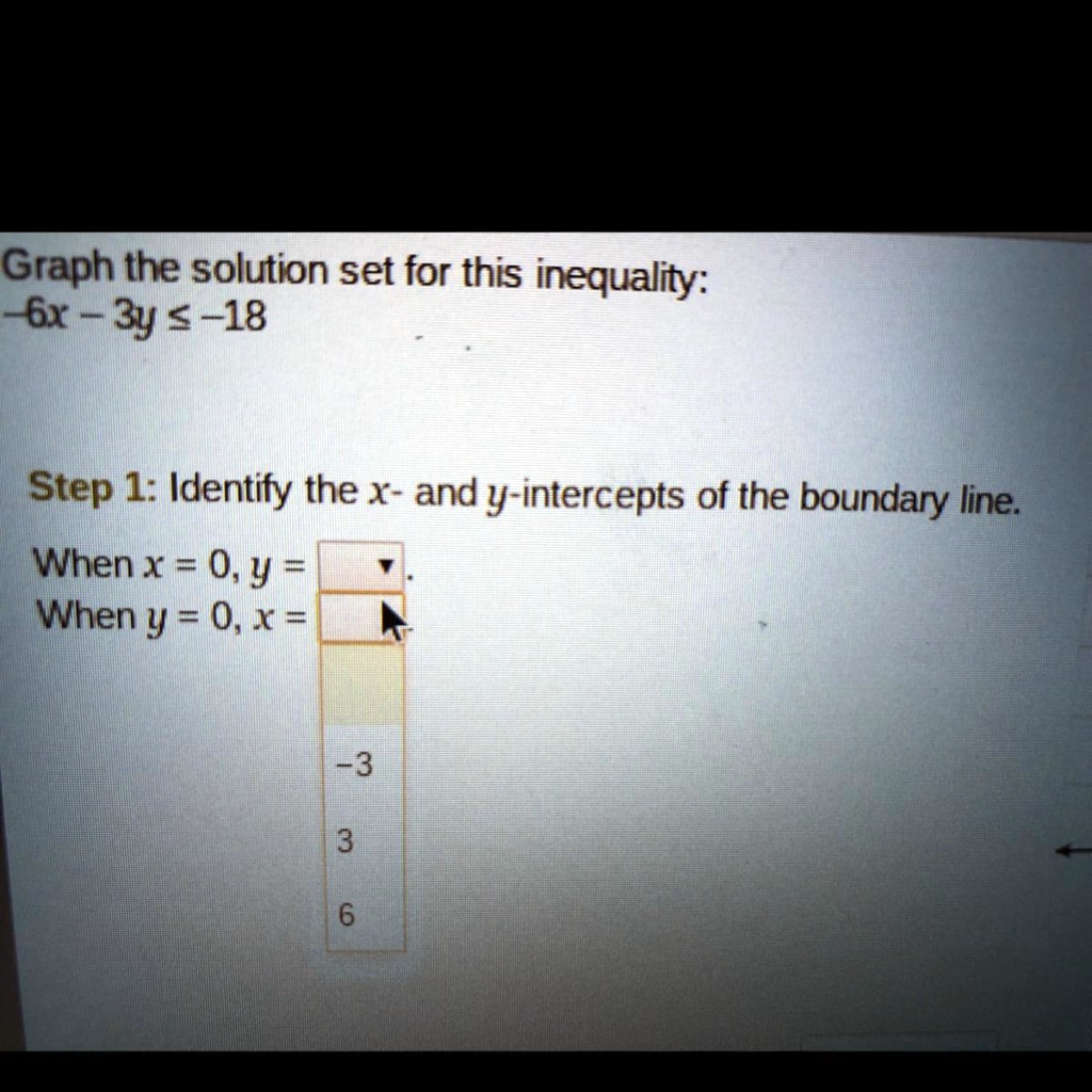 Graph the solution set for this inequality:
-6x - 3y ? -18

Step 1: Identify the x- and y-intercepts of the boundary line.
When x = 0, y = 
When y = 0, x =