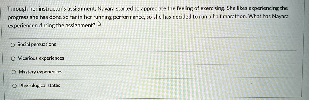 Through her instructor's assignment, Nayara started to appreciate the feeling of exercising. She likes experiencing the
progress she has done so far in her running performance, so she has decided to run a half marathon. What has Nayara
experienced during the assignment?
Social persuasions
Vicarious experiences
Mastery experiences
Physiological states