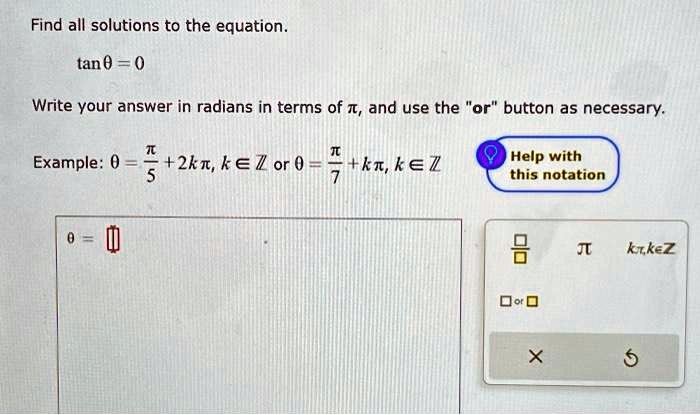 Find all solutions to the equation.
tan θ= 0
Write your answer in radians in terms of π, and use the örb̈utton as necessary.
(π)/(5) + 2kπ, k ∈ℤ or θ= (π)/(7) + kπ, k ∈ℤ
θ=