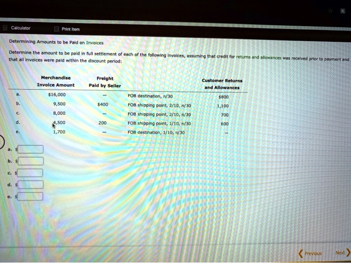 Calculator
Print Item
Determining Amounts to be Paid on Invoices
Determine the amount to be paid in full settlement of each of the following invoices, assuming that credit for returns and allowances was received prior to payment and
that all invoices were paid within the discount period:
Merchandise
Invoice Amount
Freight
Paid by Seller
Customer Returns
and Allowances
a.
16,000
FOB destination, n/30800
b.
9,500
400
FOB shipping point, 2/10, n/30
1,100
c.
8,000
FOB shipping point, 2/10, n/30
700
d.
4,500
200
FOB shipping point, 1/10, n/30
600
e.
1,700
FOB destination, 1/10, n/30
a.
b. c.
d. e.
<Previous
Next>