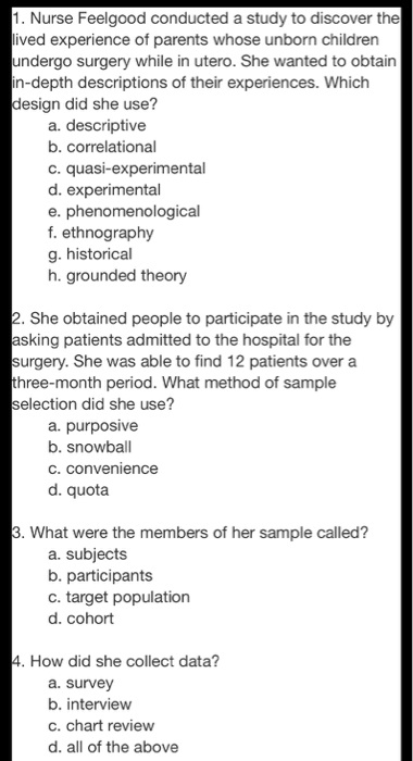1. Nurse Feelgood conducted a study to discover the lived experience of parents whose unborn children undergo surgery while in utero. She wanted to obtain in-depth descriptions of their experiences. Which design did she use?
a. descriptive
b. correlational
c. quasi-experimental
d. experimental
e. phenomenological
f. ethnography
g. historical
h. grounded theory

2. She obtained people to participate in the study by asking patients admitted to the hospital for the surgery. She was able to find 12 patients over a three-month period. What method of sample selection did she use?
a. purposive
b. snowball
c. convenience
d. quota

3. What were the members of her sample called?
a. subjects
b. participants
c. target population
d. cohort

4. How did she collect data?
a. survey
b. interview
c. chart review
d. all of the above