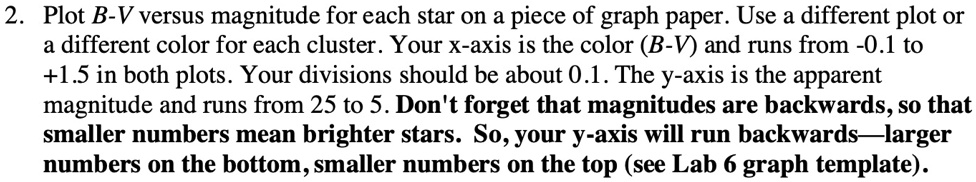2. Plot B-V versus magnitude for each star on a piece of graph paper. Use a different plot or
a different color for each cluster. Your x-axis is the color (B-V) and runs from -0.1 to
+1.5 in both plots. Your divisions should be about 0.1. The y-axis is the apparent
magnitude and runs from 25 to 5. Don't forget that magnitudes are backwards, so that
smaller numbers mean brighter stars. So, your y-axis will run backwards-larger
numbers on the bottom, smaller numbers on the top (see Lab 6 graph template).