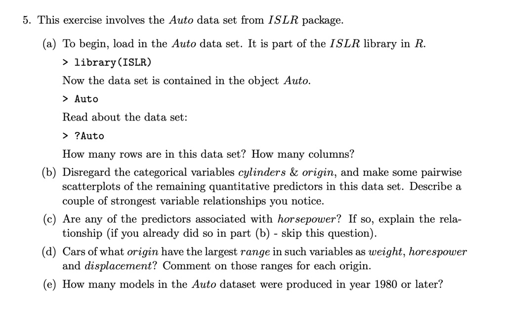5. This exercise involves the Auto data set from ISLR package.
(a) To begin, load in the Auto data set. It is part of the ISLR library in R.
> library(ISLR)
Now the data set is contained in the object Auto.
> Auto
Read about the data set:
> ?Auto
How many rows are in this data set? How many columns?
(b) Disregard the categorical variables cylinders     origin, and make some pairwise
scatterplots of the remaining quantitative predictors in this data set. Describe a
couple of strongest variable relationships you notice.
(c) Are any of the predictors associated with horsepower? If so, explain the rela-
tionship (if you already did so in part (b) - skip this question).
(d) Cars of what origin have the largest range in such variables as weight, horsepower
and displacement? Comment on those ranges for each origin.
(e) How many models in the Auto dataset were produced in year 1980 or later?