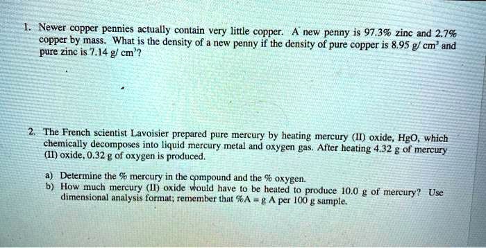 1. Newer copper pennies actually contain very little copper. A new penny is 97.3% zinc and 2.7% copper by mass. What is the density of a new penny if the density of pure copper is 8.95 g/ cm³ and pure zinc is 7.14 g/ cm³?

2. The French scientist Lavoisier prepared pure mercury by heating mercury (II) oxide, HgO, which chemically decomposes into liquid mercury metal and oxygen gas. After heating 4.32 g of mercury (II) oxide, 0.32 g of oxygen is produced.

a) Determine the % mercury in the compound and the % oxygen.
b) How much mercury (II) oxide would have to be heated to produce 10.0 g of mercury? Use dimensional analysis format; remember that %A = g A per 100 g sample.