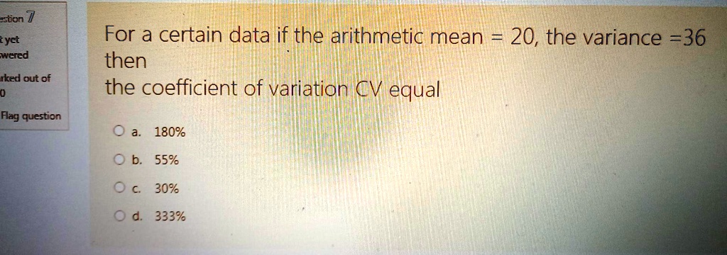 For a certain data if the arithmetic mean = 20, the variance = 36
then
the coefficient of variation CV equal
a. 180%
b. 55%
c. 30%
d. 333%