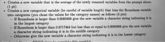 Creates a new variable that is the average of the newly renamed variables from the prompt above.
(1 pt)
Creates a new categorical variable (be careful of variable length) that bins the Roundness variable
into categories (you chose the values for the category names) as follows (3 pts):
If Roundness is larger than 0.9085806 give the new variable a character string indicating it is
in the largest category
If Roundness is larger than 0.8717464 but less than or equal to 0.9085806 give the new variable
a character string indicating it is in the middle category
Otherwise give the new variable a character string indicating it is in the lowest category