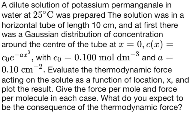 A dilute solution of potassium permanganale in
water at 25°C was prepared The solution was in a
horizontal tube of length 10 cm, and at first there
was a Gaussian distribution of concentration
around the centre of the tube at x = 0, c(x) = c0e^-ax^3, with c0 = 0.100 mol dm^-3 and a = 0.10 cm^-2. Evaluate the thermodynamic force
acting on the solute as a function of location, x, and
plot the result. Give the force per mole and force
per molecule in each case. What do you expect to
be the consequence of the thermodynamic force?