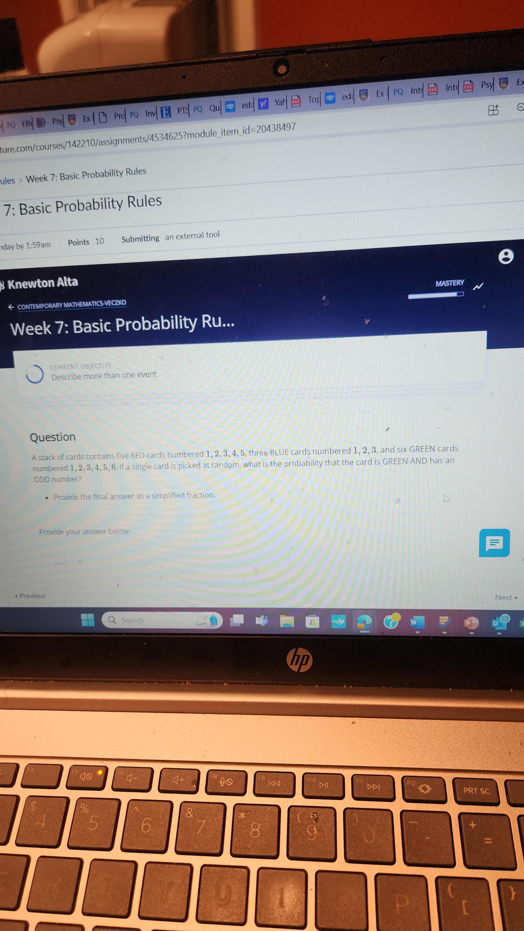 | PQ EFHe
Psy
Ex|
Prod P Q Inv | E PTA P Q Qu
ed
Yal
(2)
Tof
ed
Ex
PQ
Int
Inti|
Psy
E)
ture.com/courses/142210/assignments/4534625?moduleitemid=20438497
ules Week 7: Basic Probability Rules
7: Basic Probability Rules
Aday by 1: 59 am
Points 10
Submitting
an external tool
3 Knewton Alta
MASTERV
& CONTEMPORARY MATHEMATICS-VECZKO
Week 7: Basic Probability Ru...
CURRENT OBJECTIVE
Describe more than one event
Question
A stack of cards contains five RED cards numbered 1,2,3,4,5, three BLUE cards numbered 1,2,3, and six GREEN cards numbered 1,2,3,4,5,6. If a single card is picked at random, what is the probability that the card is GREEN AND has an ODD number?
- Provide the final answer as a simplified fraction.
Provide your answer below:
* Previous
Next