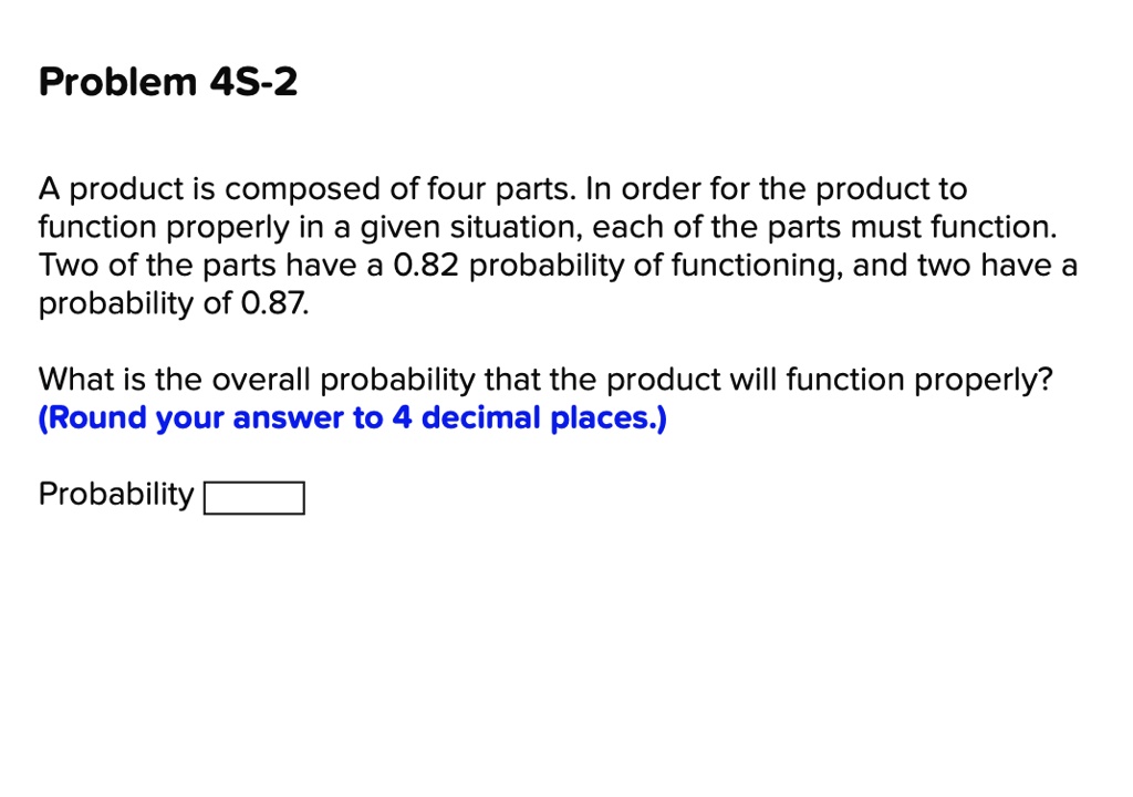 Problem 4S-2
A product is composed of four parts. In order for the product to function properly in a given situation, each of the parts must function. Two of the parts have a 0.82 probability of functioning, and two have a probability of 0.87.
What is the overall probability that the product will function properly? (Round your answer to 4 decimal places.)
Probability