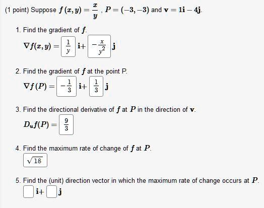 Suppose f(x,y) = x/y , P = (-3, -3) and v = 1i - 4j.
1. Find the gradient of f.
?f(x, y) = 1/y i + -x/y^2 j
2. Find the gradient of f at the point P.
?f(P) = -1/3 i + 1/3 j
3. Find the directional derivative of f at P in the direction of v.
Du f(P) = 9/3
4. Find the maximum rate of change of f at P.
?18
5. Find the (unit) direction vector in which the maximum rate of change occurs at P.
i + j