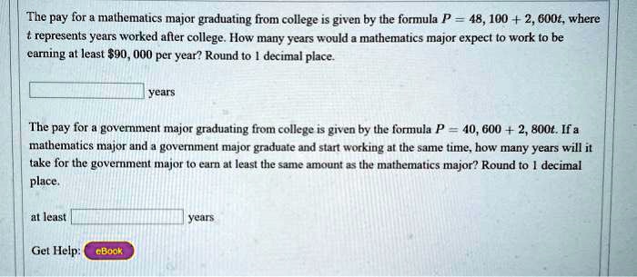 The pay for a mathematics major graduating from college is given by the formula P = 48,100 + 2,600t, where t represents years worked after college. How many years would a mathematics major expect to work to be earning at least 90,000 per year? Round to 1 decimal place.

years

The pay for a government major graduating from college is given by the formula P = 40,600 + 2,800t. If a mathematics major and a government major graduate and start working at the same time, how many years will it take for the government major to earn at least the same amount as the mathematics major? Round to 1 decimal place.

at least years

Get Help: eBook